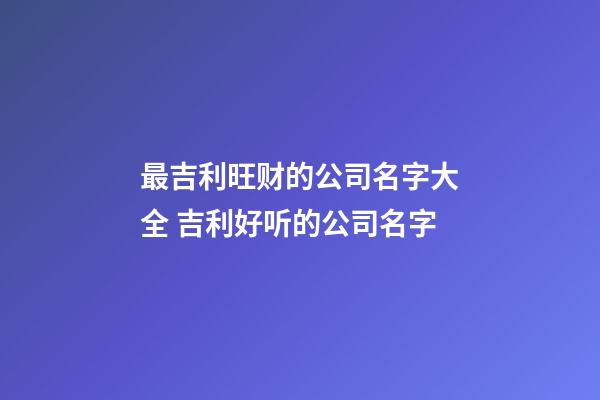 最吉利旺财的公司名字大全 吉利好听的公司名字